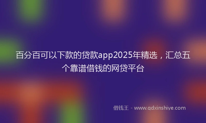 百分百可以下款的贷款app2025年精选，汇总五个靠谱借钱的网贷平台