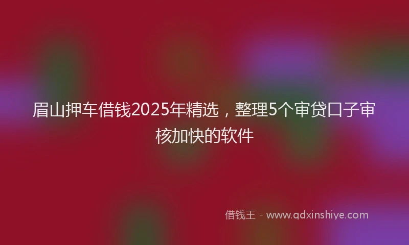 眉山押车借钱2025年精选，整理5个审贷口子审核加快的软件