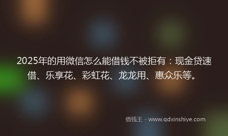 2025年的用微信怎么能借钱不被拒有：现金贷速借、乐享花、彩虹花、龙龙用、惠众乐等。