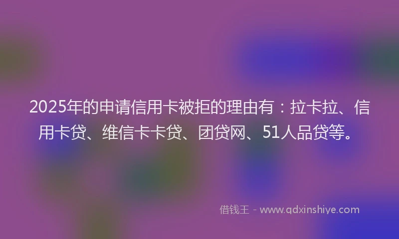 2025年的申请信用卡被拒的理由有：拉卡拉、信用卡贷、维信卡卡贷、团贷网、51人品贷等。