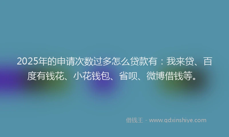 2025年的申请次数过多怎么贷款有：我来贷、百度有钱花、小花钱包、省呗、微博借钱等。