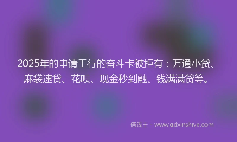 2025年的申请工行的奋斗卡被拒有：万通小贷、麻袋速贷、花呗、现金秒到融、钱满满贷等。