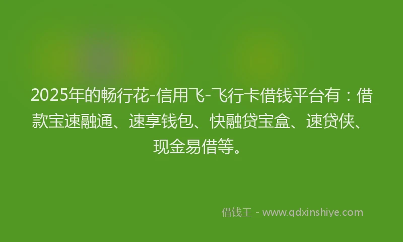 2025年的畅行花-信用飞-飞行卡借钱平台有：借款宝速融通、速享钱包、快融贷宝盒、速贷侠、现金易借等。