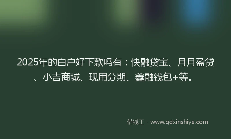 2025年的白户好下款吗有：快融贷宝、月月盈贷、小吉商城、现用分期、鑫融钱包+等。