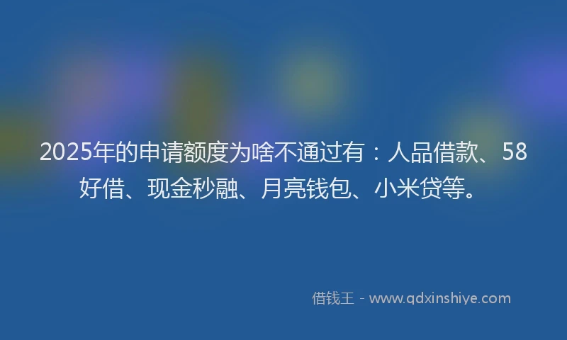 2025年的申请额度为啥不通过有：人品借款、58好借、现金秒融、月亮钱包、小米贷等。