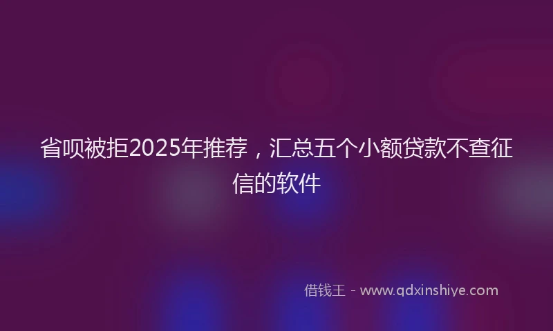 省呗被拒2025年推荐，汇总五个小额贷款不查征信的软件