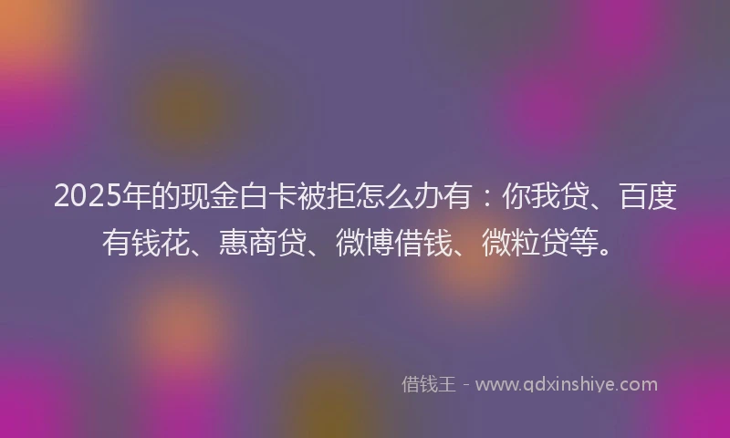 2025年的现金白卡被拒怎么办有：你我贷、百度有钱花、惠商贷、微博借钱、微粒贷等。