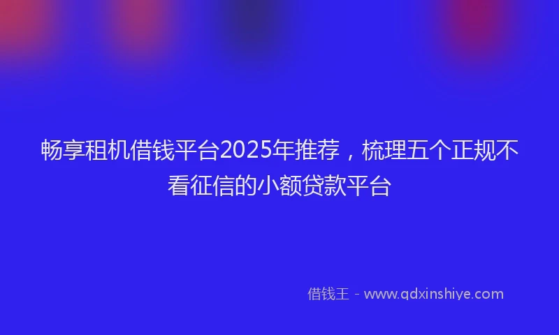 畅享租机借钱平台2025年推荐，梳理五个正规不看征信的小额贷款平台