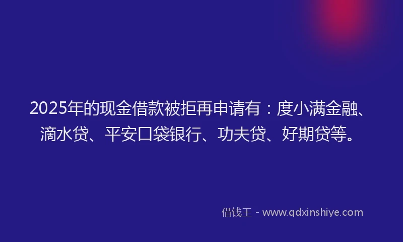 2025年的现金借款被拒再申请有：度小满金融、滴水贷、平安口袋银行、功夫贷、好期贷等。