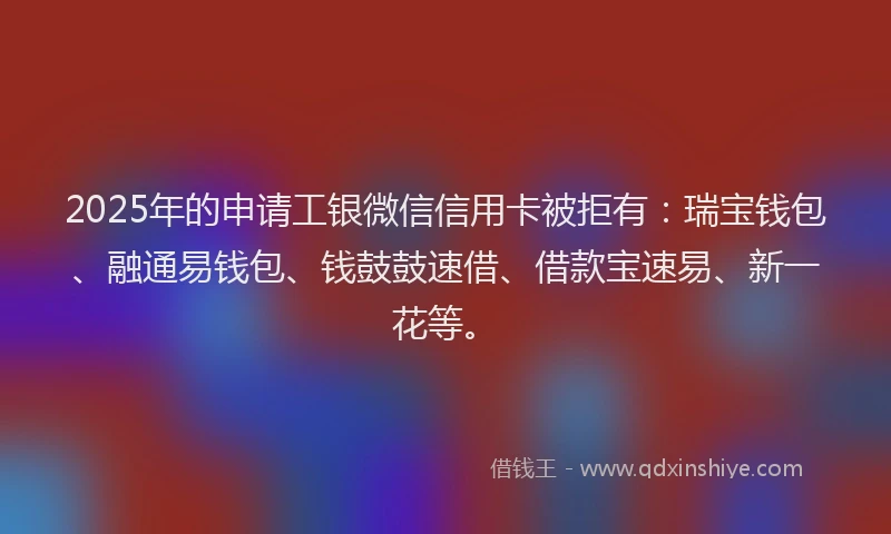 2025年的申请工银微信信用卡被拒有：瑞宝钱包、融通易钱包、钱鼓鼓速借、借款宝速易、新一花等。