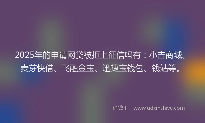 2025年的申请网贷被拒上征信吗有：小吉商城、麦芽快借、飞融金宝、迅捷宝钱包、钱站等。