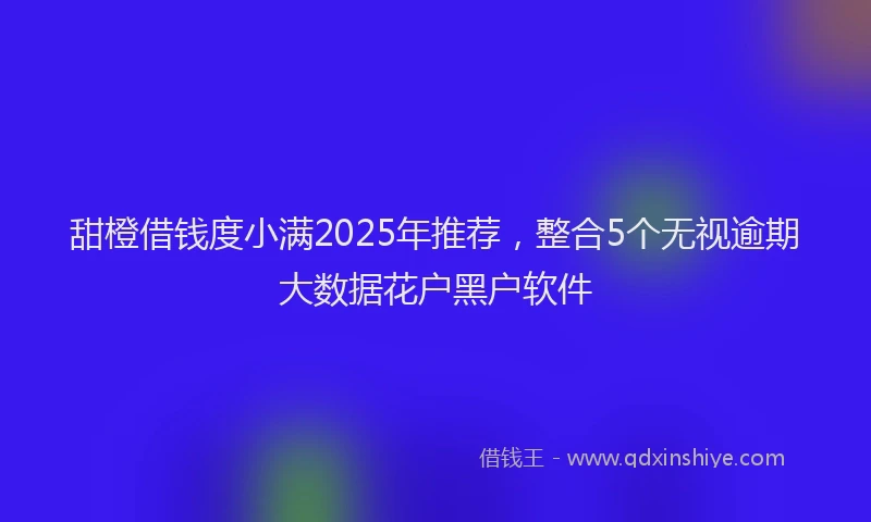 甜橙借钱度小满2025年推荐，整合5个无视逾期大数据花户黑户软件