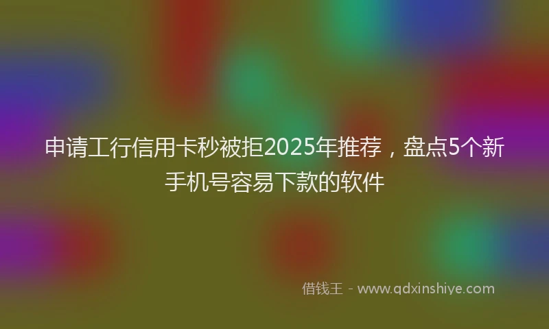 申请工行信用卡秒被拒2025年推荐，盘点5个新手机号容易下款的软件