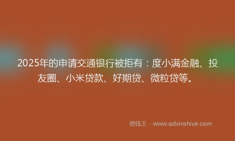 2025年的申请交通银行被拒有：度小满金融、投友圈、小米贷款、好期贷、微粒贷等。