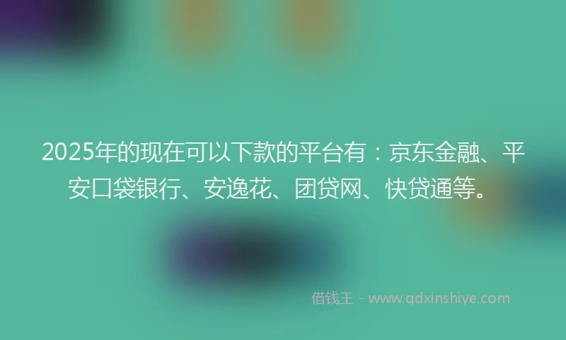 2025年的现在可以下款的平台有：京东金融、平安口袋银行、安逸花、团贷网、快贷通等。