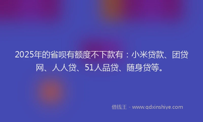 2025年的省呗有额度不下款有：小米贷款、团贷网、人人贷、51人品贷、随身贷等。