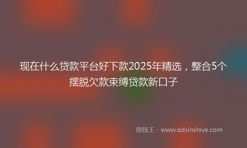 现在什么贷款平台好下款2025年精选，整合5个摆脱欠款束缚贷款新口子
