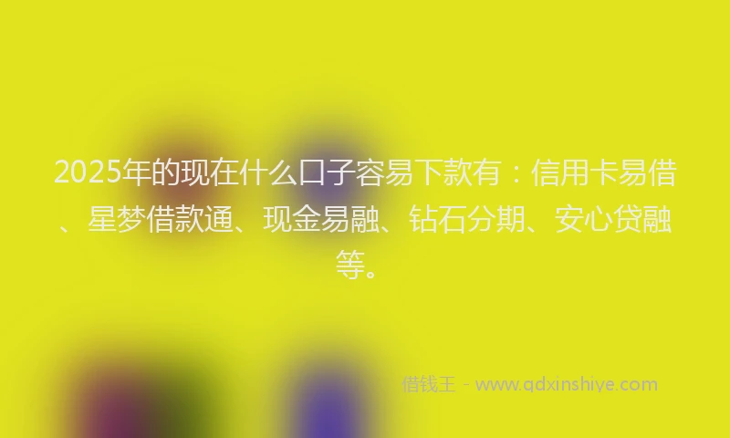2025年的现在什么口子容易下款有：信用卡易借、星梦借款通、现金易融、钻石分期、安心贷融等。