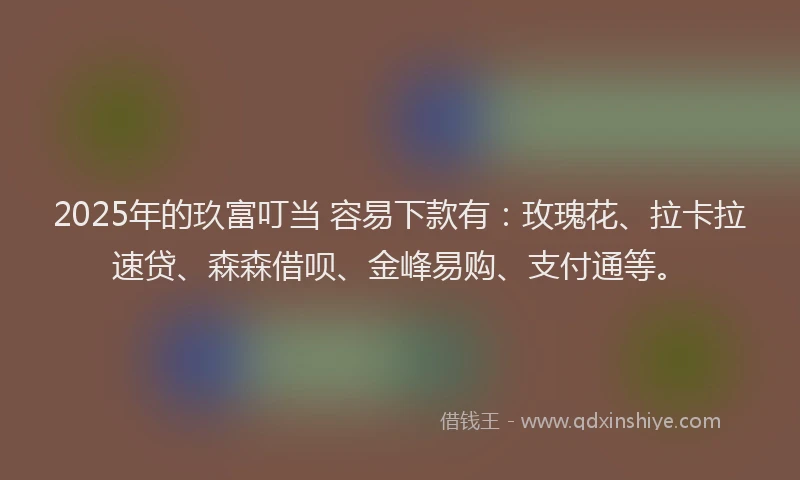 2025年的玖富叮当 容易下款有：玫瑰花、拉卡拉速贷、森森借呗、金峰易购、支付通等。