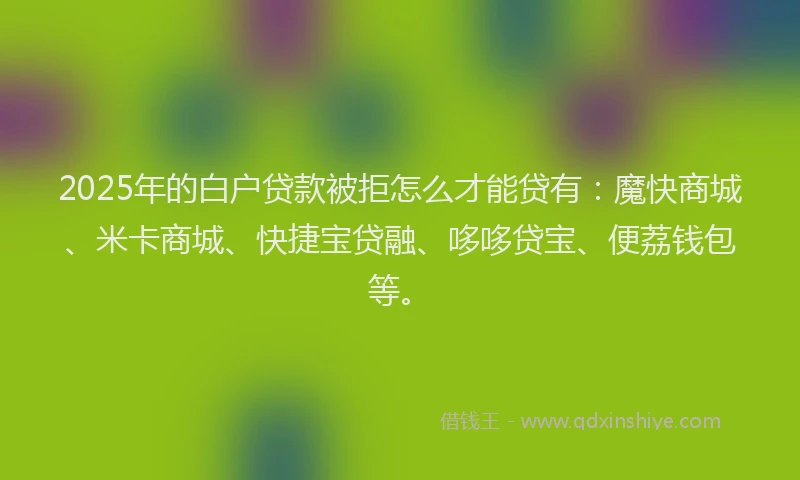 2025年的白户贷款被拒怎么才能贷有：魔快商城、米卡商城、快捷宝贷融、哆哆贷宝、便荔钱包等。