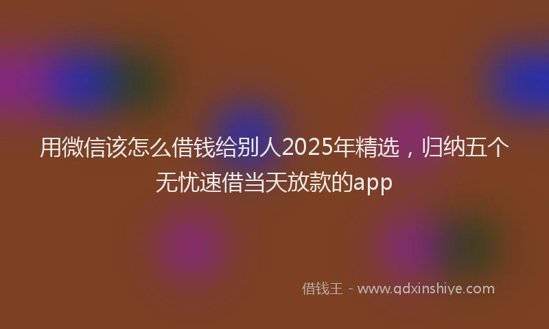 用微信该怎么借钱给别人2025年精选，归纳五个无忧速借当天放款的app