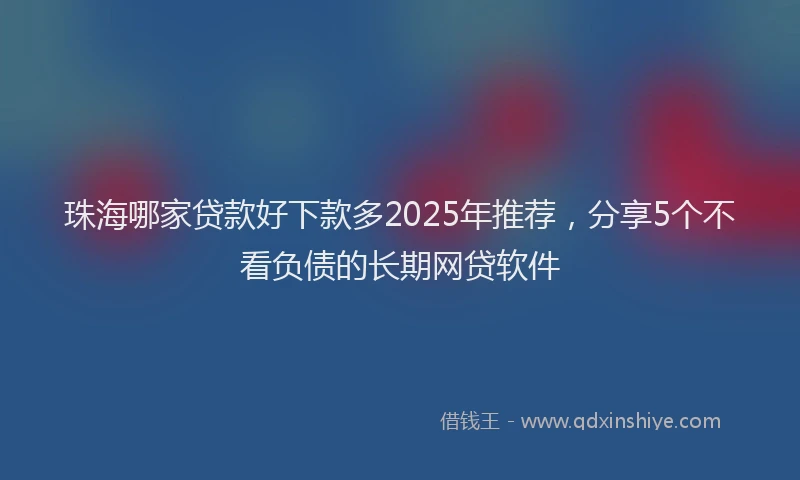 珠海哪家贷款好下款多2025年推荐，分享5个不看负债的长期网贷软件