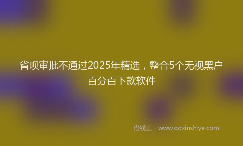 省呗审批不通过2025年精选，整合5个无视黑户百分百下款软件