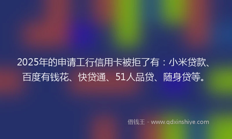 2025年的申请工行信用卡被拒了有：小米贷款、百度有钱花、快贷通、51人品贷、随身贷等。