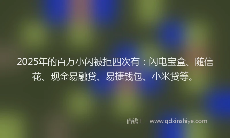 2025年的百万小闪被拒四次有：闪电宝盒、随信花、现金易融贷、易捷钱包、小米贷等。