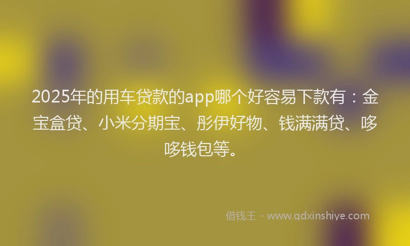 2025年的用车贷款的app哪个好容易下款有：金宝盒贷、小米分期宝、彤伊好物、钱满满贷、哆哆钱包等。