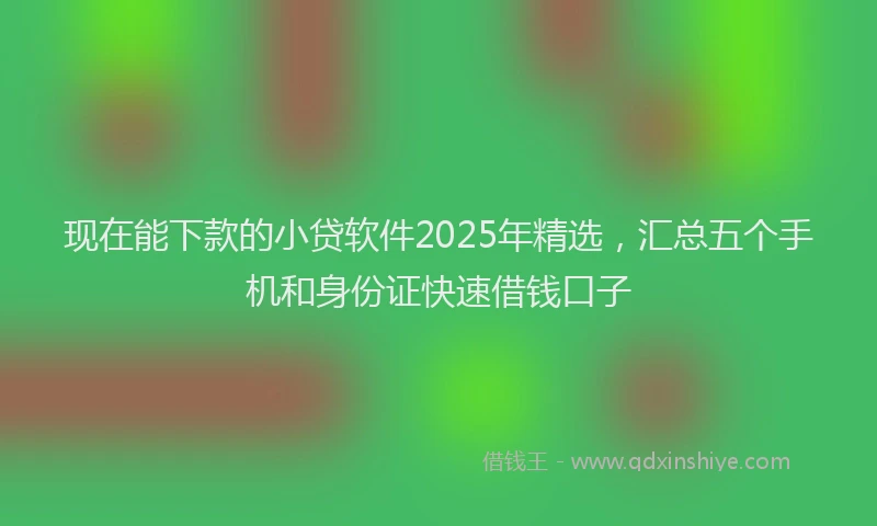 现在能下款的小贷软件2025年精选，汇总五个手机和身份证快速借钱口子