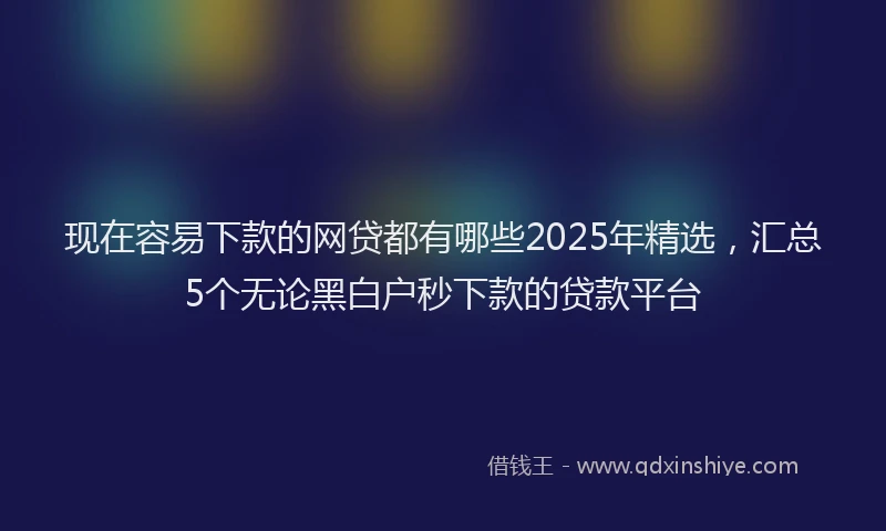 现在容易下款的网贷都有哪些2025年精选，汇总5个无论黑白户秒下款的贷款平台