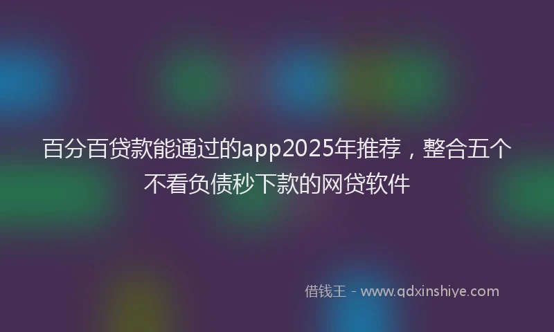 百分百贷款能通过的app2025年推荐，整合五个不看负债秒下款的网贷软件