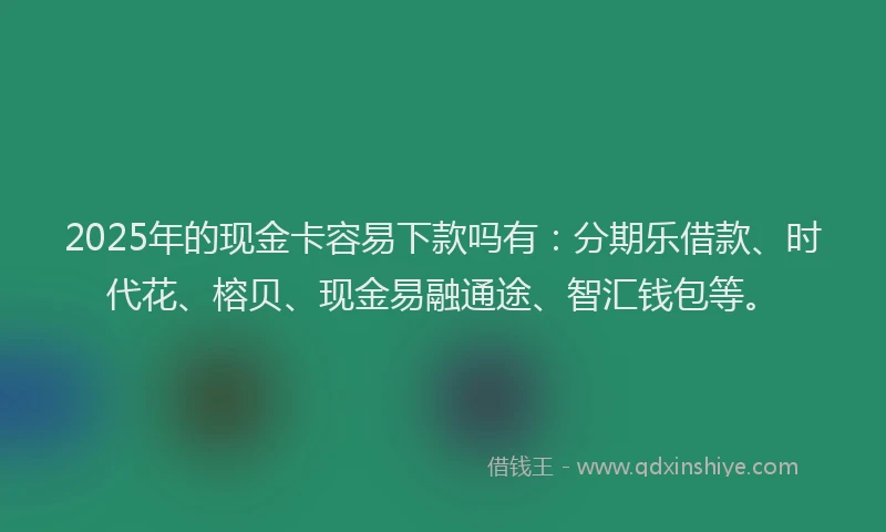 2025年的现金卡容易下款吗有：分期乐借款、时代花、榕贝、现金易融通途、智汇钱包等。