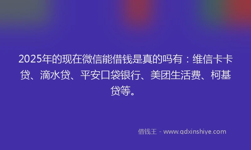 2025年的现在微信能借钱是真的吗有：维信卡卡贷、滴水贷、平安口袋银行、美团生活费、柯基贷等。