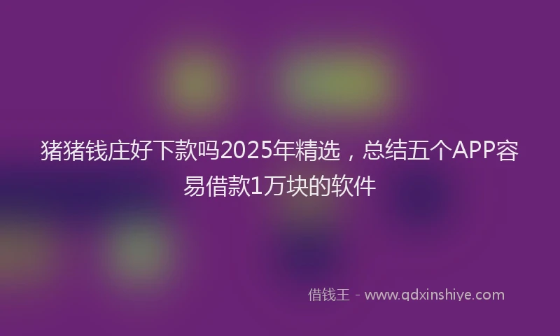 猪猪钱庄好下款吗2025年精选，总结五个APP容易借款1万块的软件