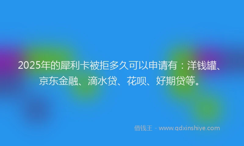2025年的犀利卡被拒多久可以申请有：洋钱罐、京东金融、滴水贷、花呗、好期贷等。