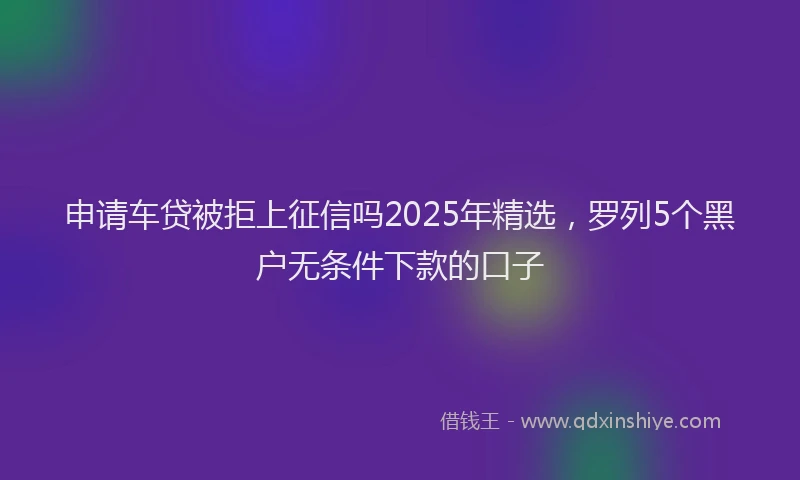 申请车贷被拒上征信吗2025年精选，罗列5个黑户无条件下款的口子