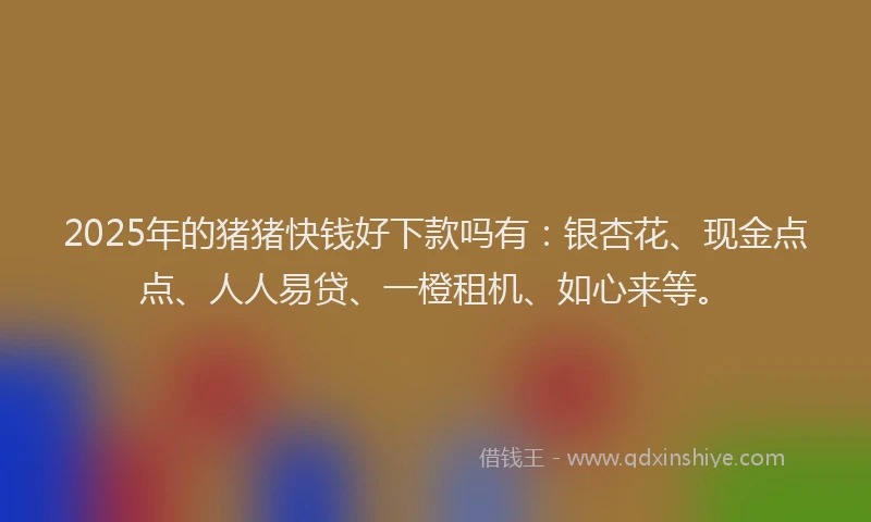 2025年的猪猪快钱好下款吗有：银杏花、现金点点、人人易贷、一橙租机、如心来等。