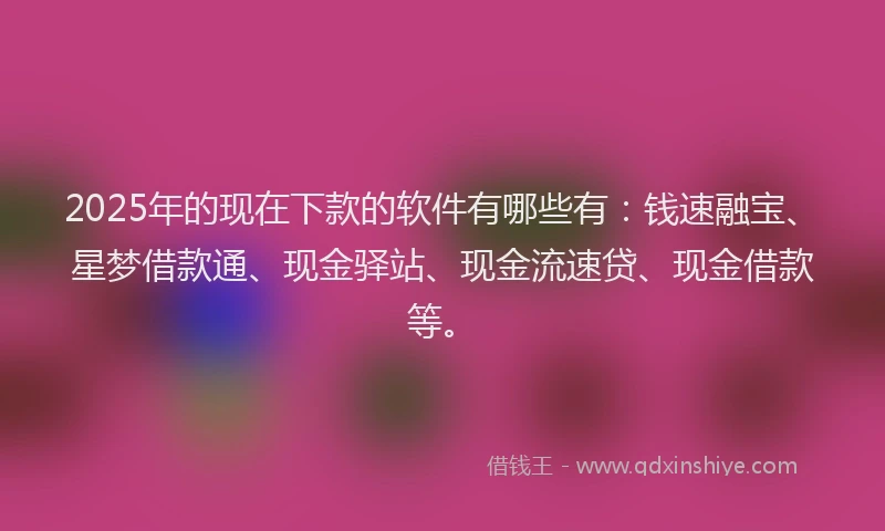 2025年的现在下款的软件有哪些有：钱速融宝、星梦借款通、现金驿站、现金流速贷、现金借款等。