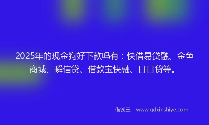2025年的现金狗好下款吗有：快借易贷融、金鱼商城、瞬信贷、借款宝快融、日日贷等。