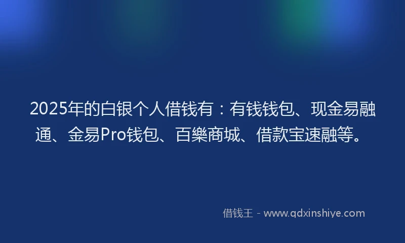 2025年的白银个人借钱有：有钱钱包、现金易融通、金易Pro钱包、百樂商城、借款宝速融等。