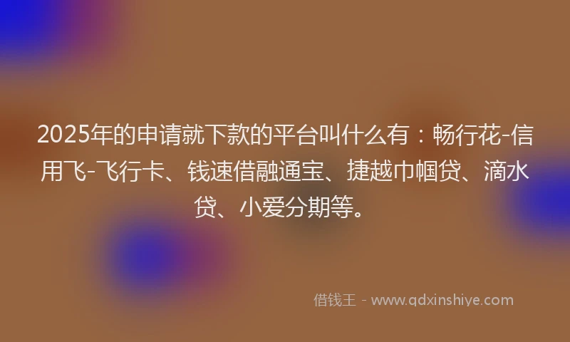 2025年的申请就下款的平台叫什么有：畅行花-信用飞-飞行卡、钱速借融通宝、捷越巾帼贷、滴水贷、小爱分期等。
