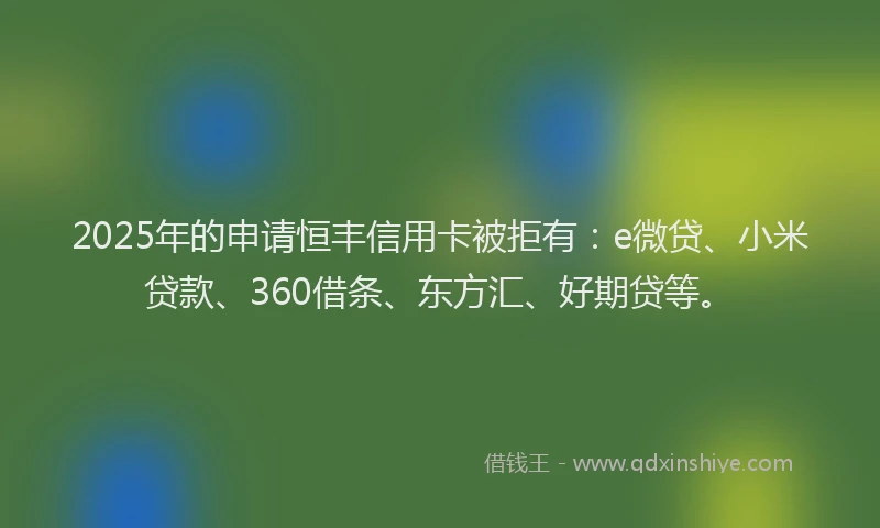 2025年的申请恒丰信用卡被拒有：e微贷、小米贷款、360借条、东方汇、好期贷等。