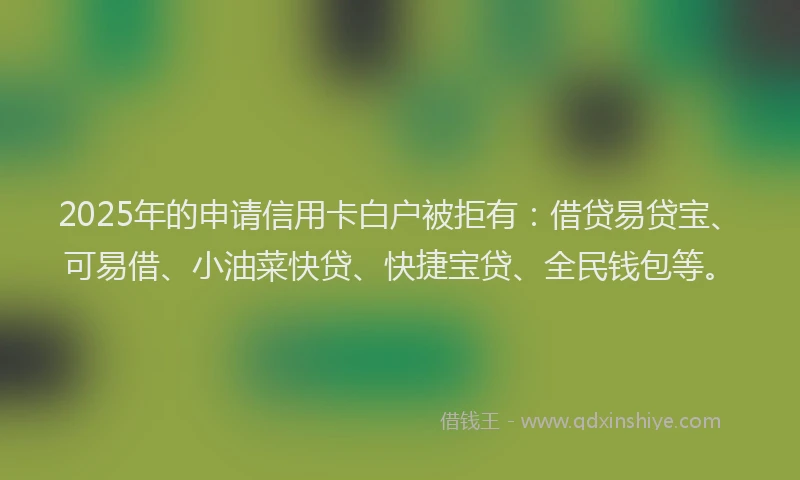 2025年的申请信用卡白户被拒有：借贷易贷宝、可易借、小油菜快贷、快捷宝贷、全民钱包等。