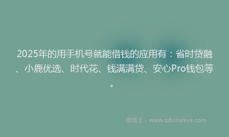 2025年的用手机号就能借钱的应用有：省时贷融、小鹿优选、时代花、钱满满贷、安心Pro钱包等。