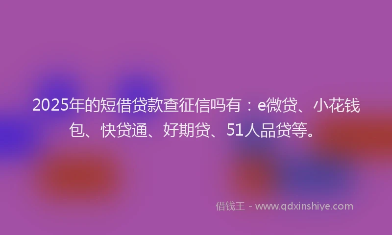 2025年的短借贷款查征信吗有：e微贷、小花钱包、快贷通、好期贷、51人品贷等。