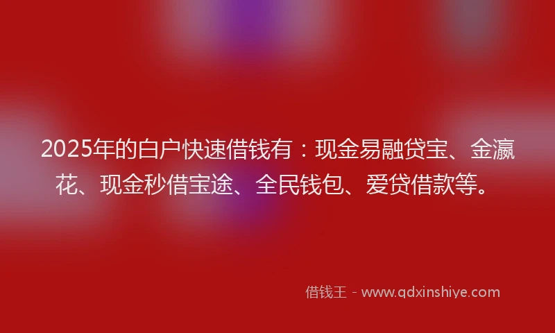 2025年的白户快速借钱有：现金易融贷宝、金瀛花、现金秒借宝途、全民钱包、爱贷借款等。