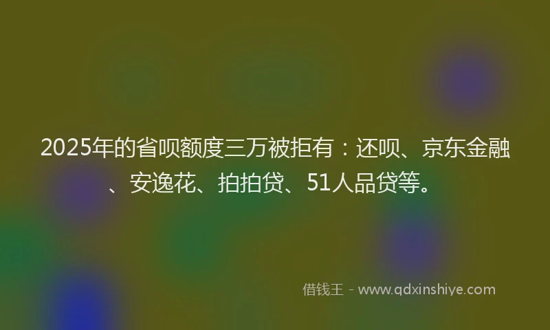 2025年的省呗额度三万被拒有：还呗、京东金融、安逸花、拍拍贷、51人品贷等。
