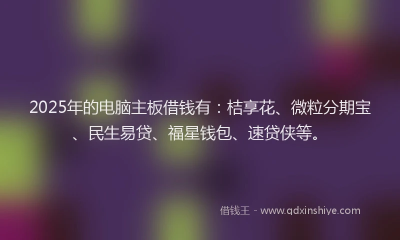 2025年的电脑主板借钱有：桔享花、微粒分期宝、民生易贷、福星钱包、速贷侠等。